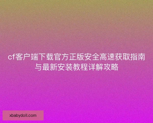 cf客户端下载官方正版安全高速获取指南与最新安装教程详解攻略