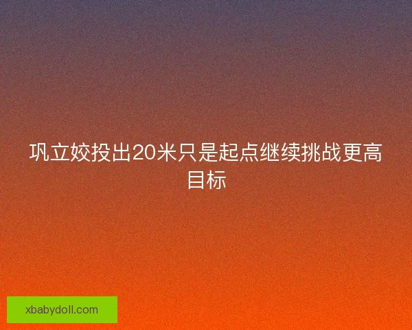 巩立姣投出20米只是起点继续挑战更高目标
