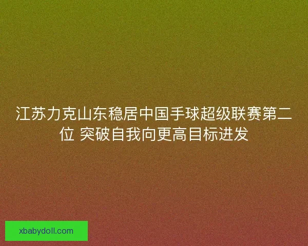 江苏力克山东稳居中国手球超级联赛第二位 突破自我向更高目标进发