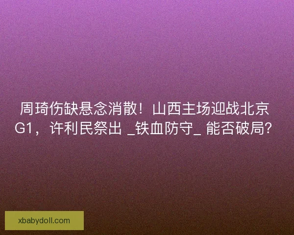 周琦伤缺悬念消散！山西主场迎战北京 G1，许利民祭出 _铁血防守_ 能否破局？