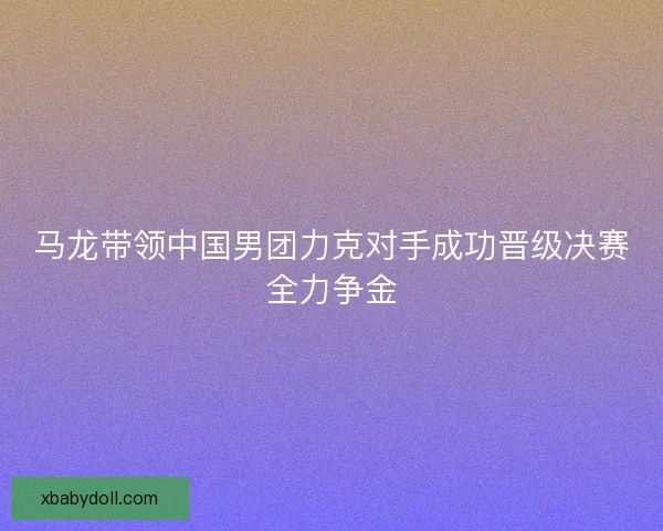 马龙带领中国男团力克对手成功晋级决赛全力争金