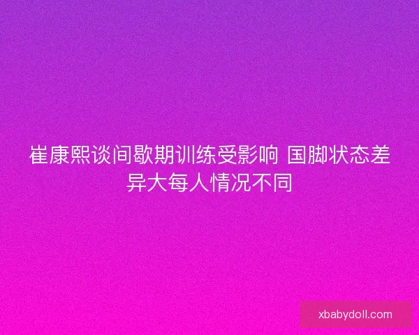 崔康熙谈间歇期训练受影响 国脚状态差异大每人情况不同