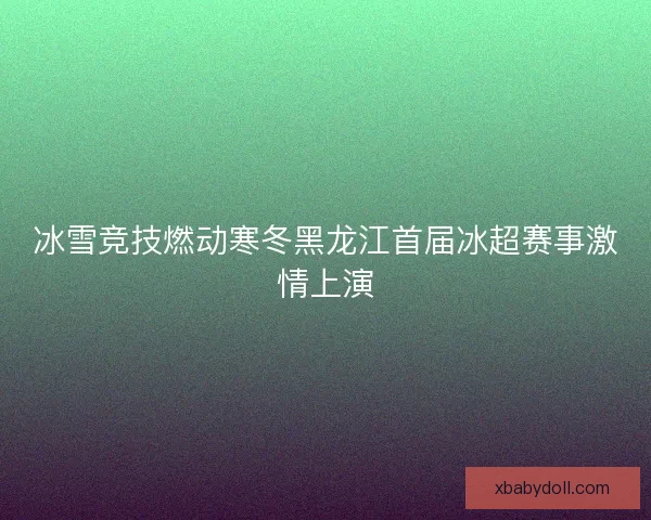 冰雪竞技燃动寒冬黑龙江首届冰超赛事激情上演
