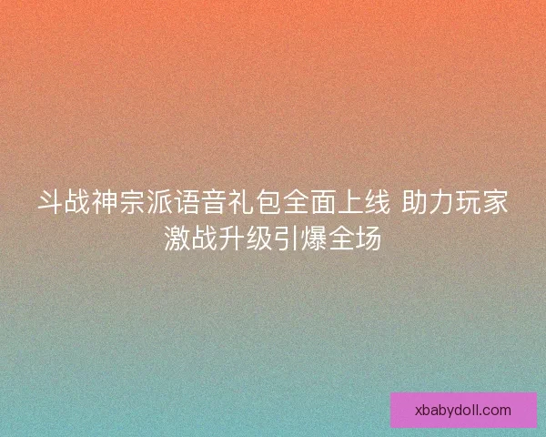斗战神宗派语音礼包全面上线 助力玩家激战升级引爆全场