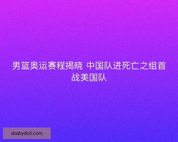 男篮奥运赛程揭晓 中国队进死亡之组首战美国队 男篮奥运赛程揭晓 中国队进死亡之组首战美国队