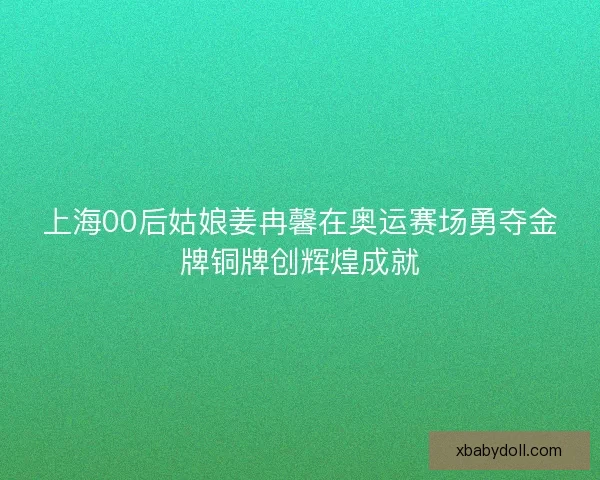 上海00后姑娘姜冉馨在奥运赛场勇夺金牌铜牌创辉煌成就 上海00后姑娘姜冉馨在奥运赛场勇夺金牌铜牌创辉煌成就