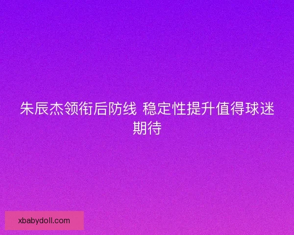 朱辰杰领衔后防线 稳定性提升值得球迷期待 朱辰杰领衔后防线 稳定性提升值得球迷期待