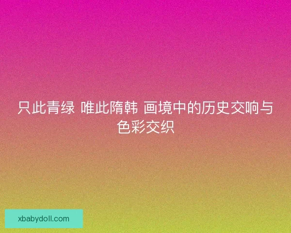 只此青绿 唯此隋韩 画境中的历史交响与色彩交织