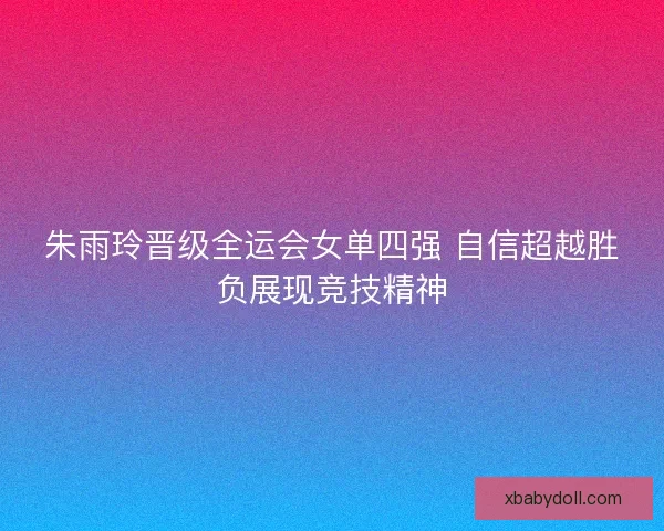 朱雨玲晋级全运会女单四强 自信超越胜负展现竞技精神