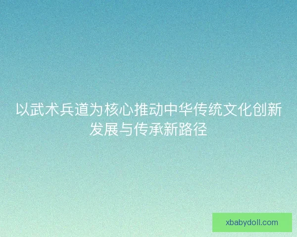 以武术兵道为核心推动中华传统文化创新发展与传承新路径 以武术兵道为核心推动中华传统文化创新发展与传承新路径
