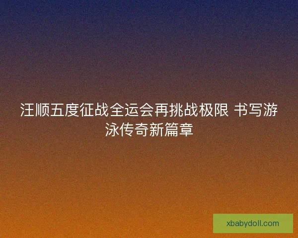 汪顺五度征战全运会再挑战极限 书写游泳传奇新篇章 汪顺五度征战全运会再挑战极限 书写游泳传奇新篇章