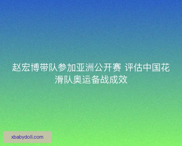 赵宏博带队参加亚洲公开赛 评估中国花滑队奥运备战成效 赵宏博带队参加亚洲公开赛 评估中国花滑队奥运备战成效