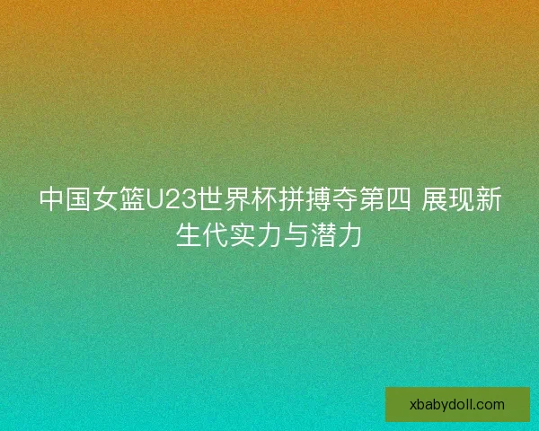 中国女篮U23世界杯拼搏夺第四 展现新生代实力与潜力