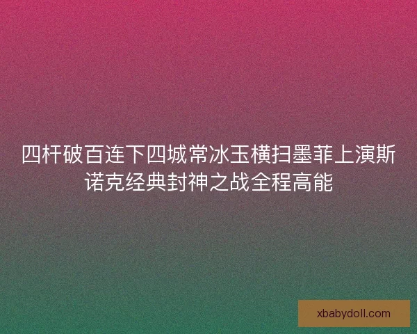 四杆破百连下四城常冰玉横扫墨菲上演斯诺克经典封神之战全程高能