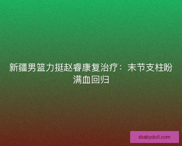 新疆男篮力挺赵睿康复治疗:末节支柱盼满血回归 新疆男篮力挺赵睿康复治疗:末节支柱盼满血回归