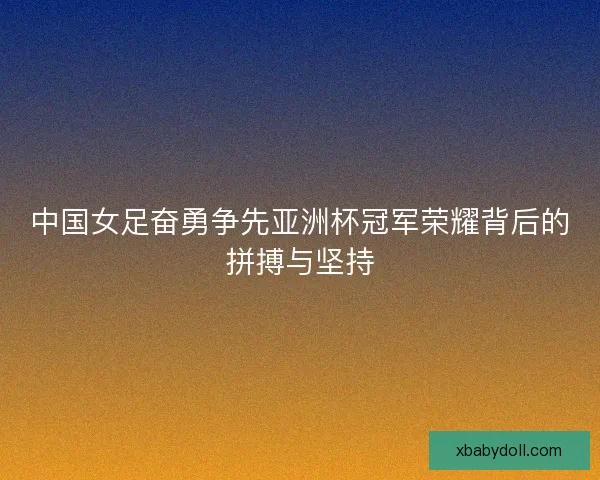中国女足奋勇争先亚洲杯冠军荣耀背后的拼搏与坚持