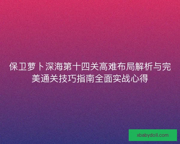 保卫萝卜深海第十四关高难布局解析与完美通关技巧指南全面实战心得 保卫萝卜深海第十四关高难布局解析与完美通关技巧指南全面实战心得