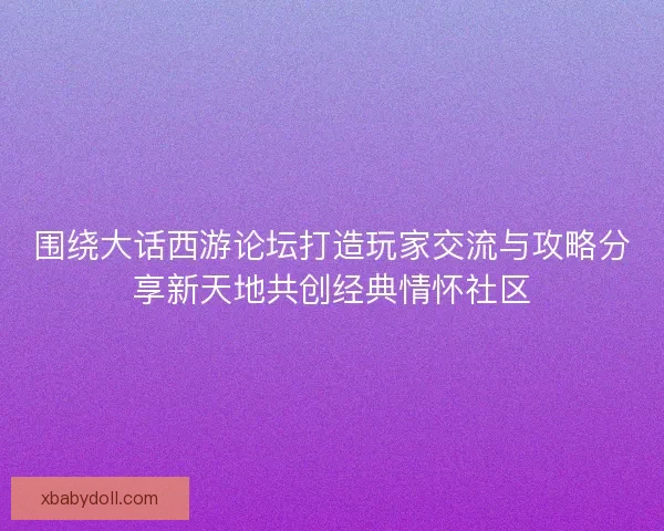 围绕大话西游论坛打造玩家交流与攻略分享新天地共创经典情怀社区