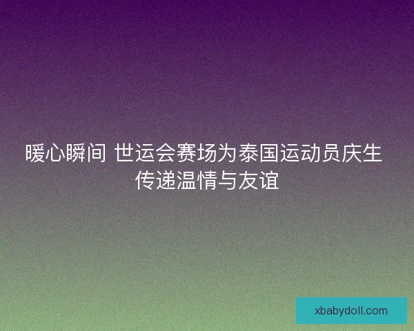 暖心瞬间 世运会赛场为泰国运动员庆生 传递温情与友谊 暖心瞬间 世运会赛场为泰国运动员庆生 传递温情与友谊