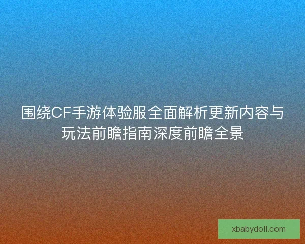 围绕CF手游体验服全面解析更新内容与玩法前瞻指南深度前瞻全景 围绕CF手游体验服全面解析更新内容与玩法前瞻指南深度前瞻全景