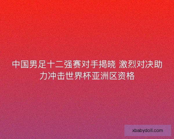 中国男足十二强赛对手揭晓 激烈对决助力冲击世界杯亚洲区资格 中国男足十二强赛对手揭晓 激烈对决助力冲击世界杯亚洲区资格