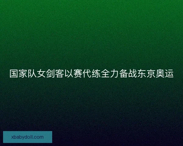 国家队女剑客以赛代练全力备战东京奥运 国家队女剑客以赛代练全力备战东京奥运