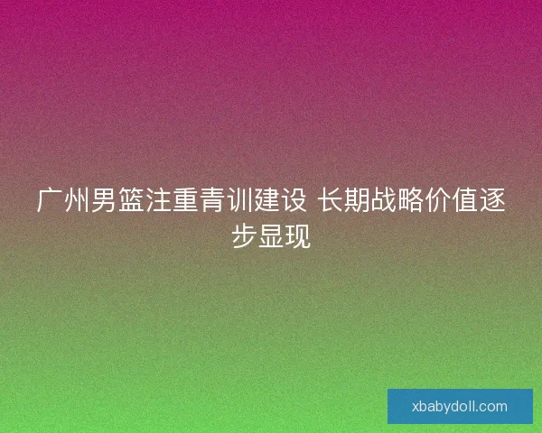 广州男篮注重青训建设 长期战略价值逐步显现